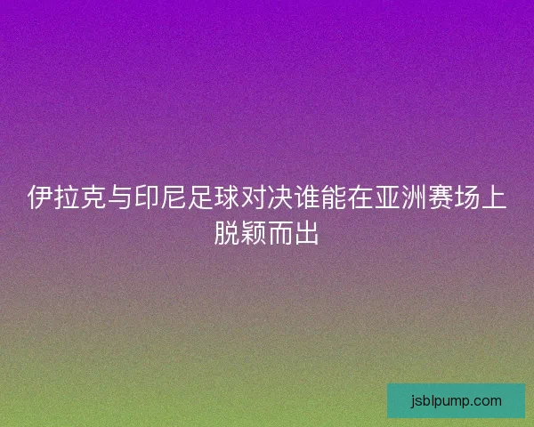伊拉克与印尼足球对决谁能在亚洲赛场上脱颖而出
