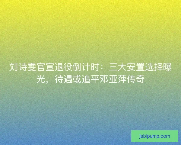 刘诗雯官宣退役倒计时：三大安置选择曝光，待遇或追平邓亚萍传奇