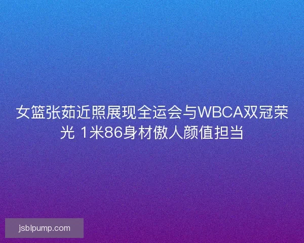 女篮张茹近照展现全运会与WBCA双冠荣光 1米86身材傲人颜值担当