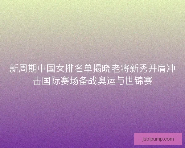 新周期中国女排名单揭晓老将新秀并肩冲击国际赛场备战奥运与世锦赛