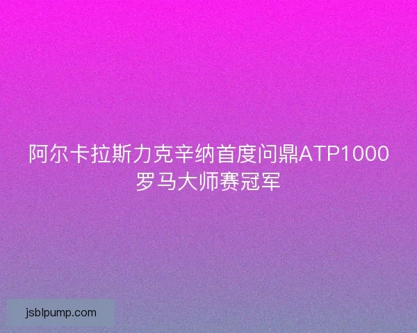 阿尔卡拉斯力克辛纳首度问鼎ATP1000罗马大师赛冠军