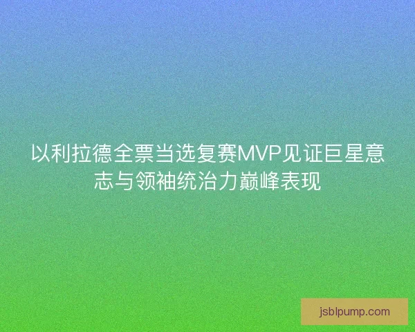 以利拉德全票当选复赛MVP见证巨星意志与领袖统治力巅峰表现