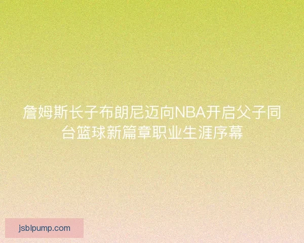 詹姆斯长子布朗尼迈向NBA开启父子同台篮球新篇章职业生涯序幕