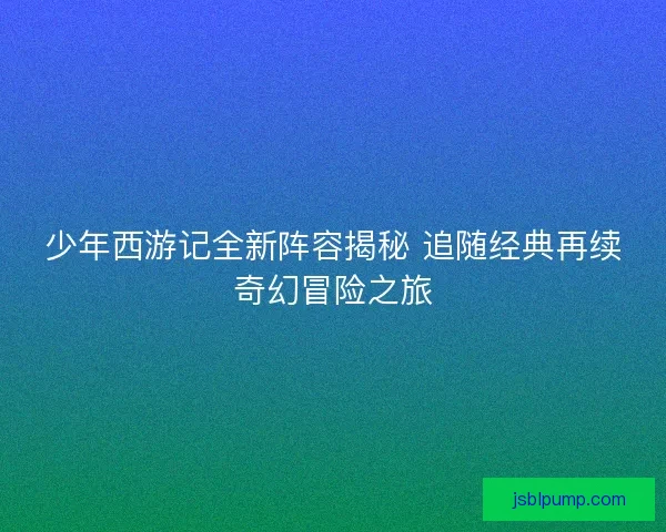 少年西游记全新阵容揭秘 追随经典再续奇幻冒险之旅