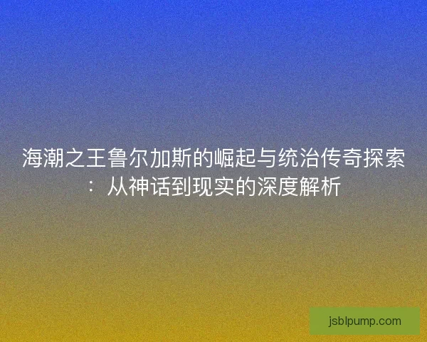 海潮之王鲁尔加斯的崛起与统治传奇探索：从神话到现实的深度解析