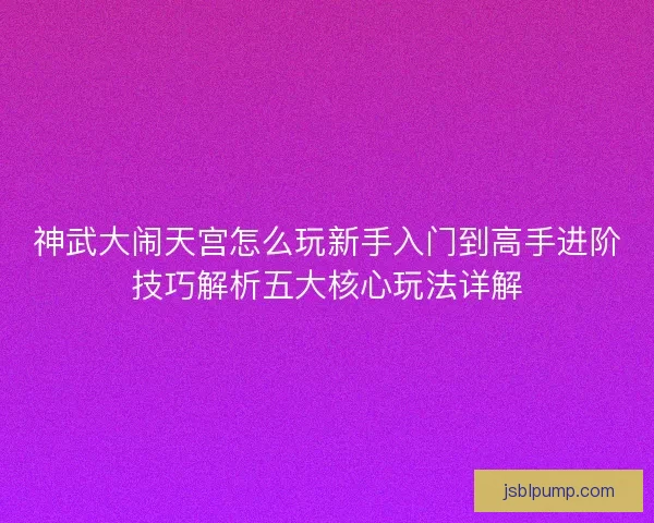 神武大闹天宫怎么玩新手入门到高手进阶技巧解析五大核心玩法详解 神武大闹天宫怎么玩新手入门到高手进阶技巧解析五大核心玩法详解