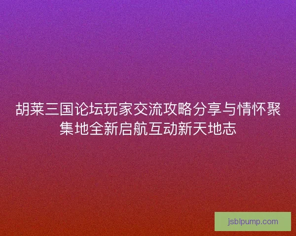 胡莱三国论坛玩家交流攻略分享与情怀聚集地全新启航互动新天地志