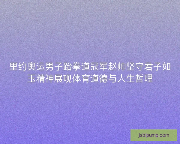 里约奥运男子跆拳道冠军赵帅坚守君子如玉精神展现体育道德与人生哲理