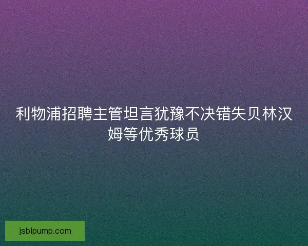 利物浦招聘主管坦言犹豫不决错失贝林汉姆等优秀球员