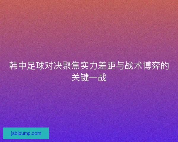 韩中足球对决聚焦实力差距与战术博弈的关键一战