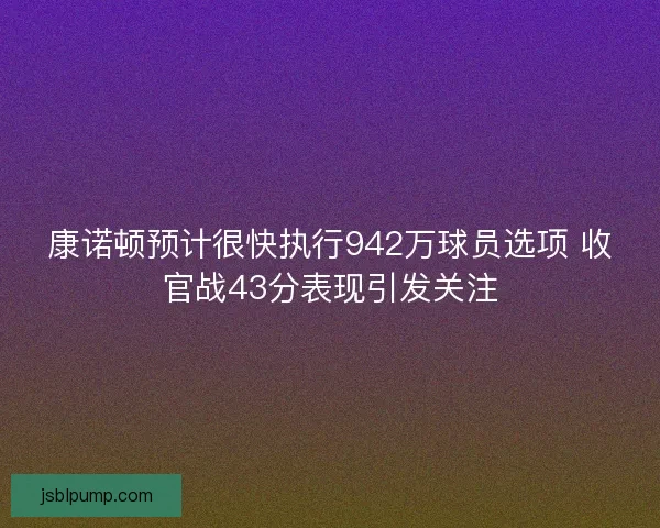 康诺顿预计很快执行942万球员选项 收官战43分表现引发关注