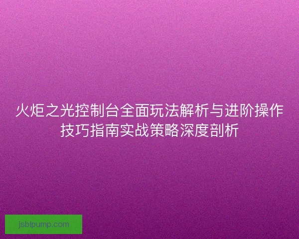 火炬之光控制台全面玩法解析与进阶操作技巧指南实战策略深度剖析