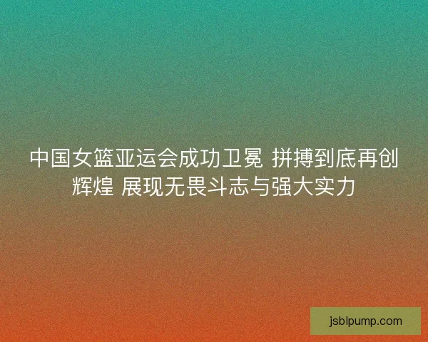 中国女篮亚运会成功卫冕 拼搏到底再创辉煌 展现无畏斗志与强大实力