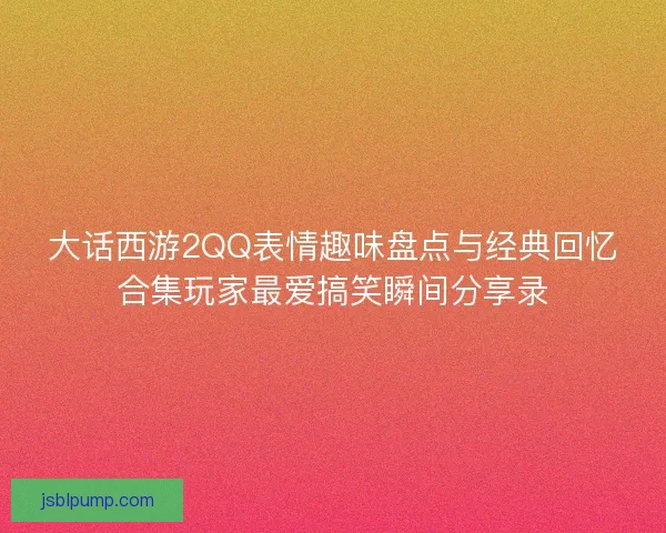 大话西游2QQ表情趣味盘点与经典回忆合集玩家最爱搞笑瞬间分享录