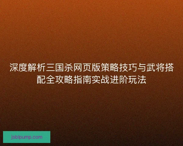 深度解析三国杀网页版策略技巧与武将搭配全攻略指南实战进阶玩法