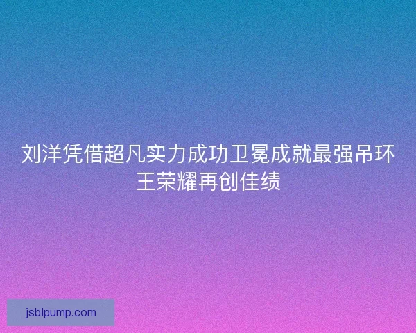 刘洋凭借超凡实力成功卫冕成就最强吊环王荣耀再创佳绩