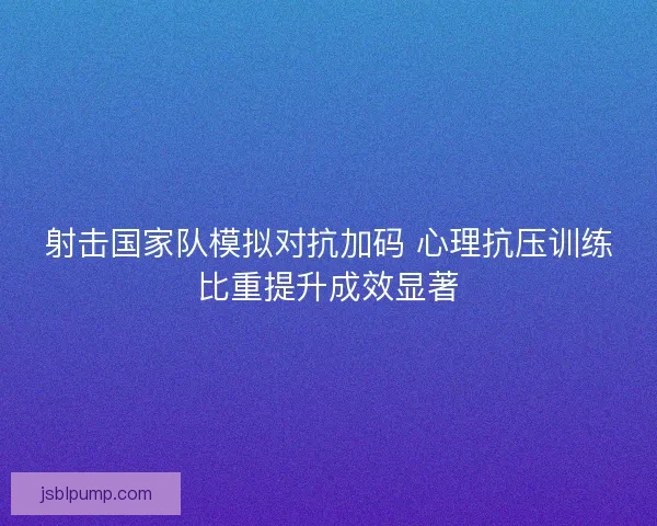 射击国家队模拟对抗加码 心理抗压训练比重提升成效显著 射击国家队模拟对抗加码 心理抗压训练比重提升成效显著
