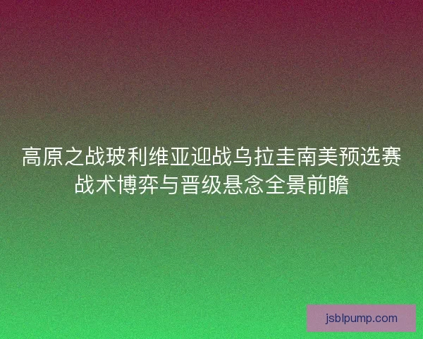 高原之战玻利维亚迎战乌拉圭南美预选赛战术博弈与晋级悬念全景前瞻