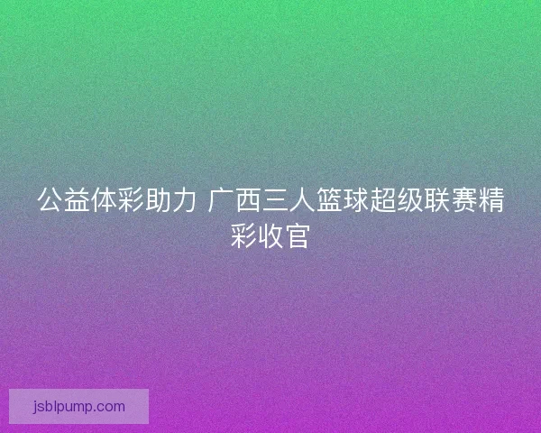 公益体彩助力 广西三人篮球超级联赛精彩收官