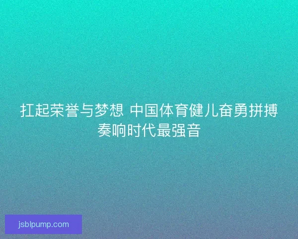 扛起荣誉与梦想 中国体育健儿奋勇拼搏奏响时代最强音
