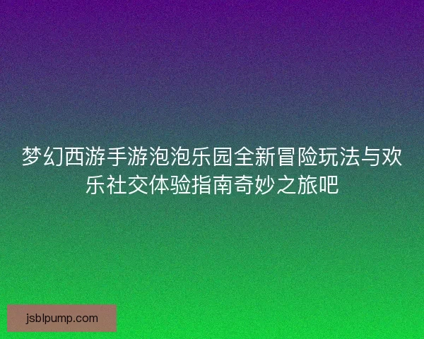 梦幻西游手游泡泡乐园全新冒险玩法与欢乐社交体验指南奇妙之旅吧