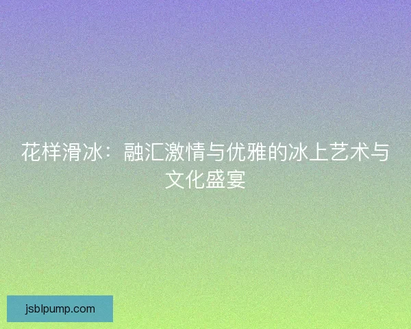 花样滑冰:融汇激情与优雅的冰上艺术与文化盛宴 花样滑冰:融汇激情与优雅的冰上艺术与文化盛宴