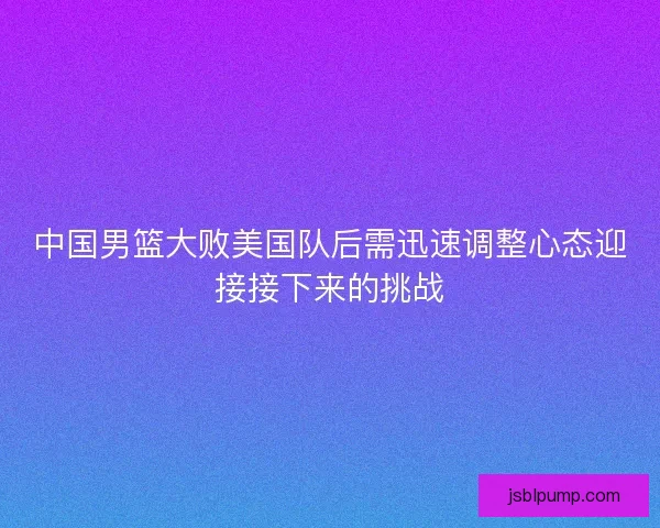 中国男篮大败美国队后需迅速调整心态迎接接下来的挑战