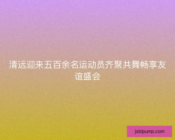 清远迎来五百余名运动员齐聚共舞畅享友谊盛会 清远迎来五百余名运动员齐聚共舞畅享友谊盛会