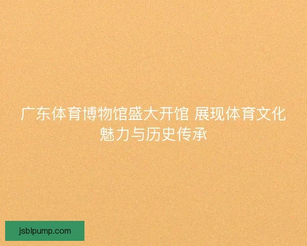 广东体育博物馆盛大开馆 展现体育文化魅力与历史传承 广东体育博物馆盛大开馆 展现体育文化魅力与历史传承