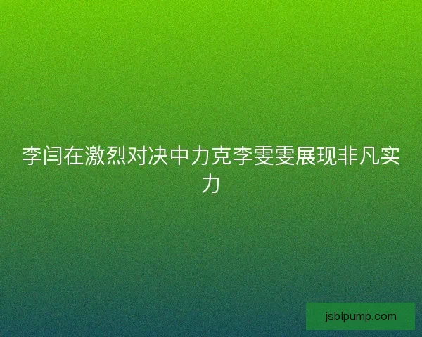 李闫在激烈对决中力克李雯雯展现非凡实力 李闫在激烈对决中力克李雯雯展现非凡实力