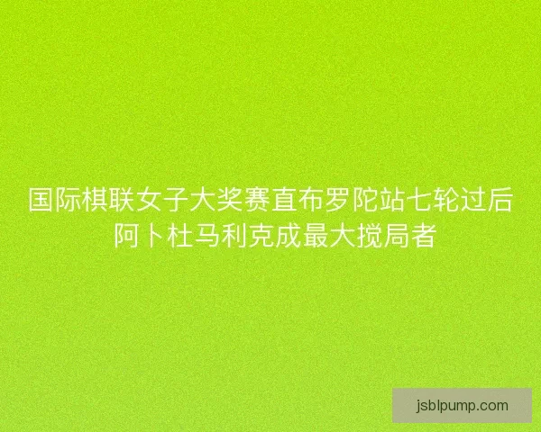 国际棋联女子大奖赛直布罗陀站七轮过后 阿卜杜马利克成最大搅局者