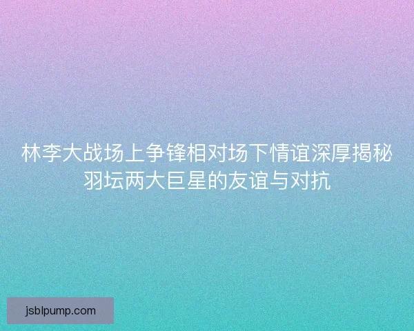 林李大战场上争锋相对场下情谊深厚揭秘羽坛两大巨星的友谊与对抗