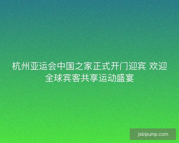 杭州亚运会中国之家正式开门迎宾 欢迎全球宾客共享运动盛宴