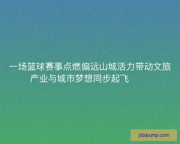 一场篮球赛事点燃偏远山城活力带动文旅产业与城市梦想同步起飞 🏀🌄
